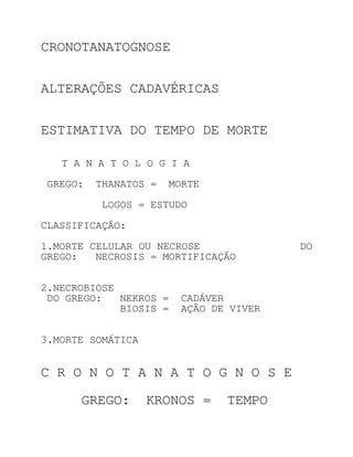 CRONOTANATOGNOSE


ALTERAÇÕES CADAVÉRICAS


ESTIMATIVA DO TEMPO DE MORTE

   T A N A T O L O G I A

GREGO:   THANATOS =   MORTE

         LOGOS = ESTUDO

CLASSIFICAÇÃO:

1.MORTE CELULAR OU NECROSE              DO
GREGO:   NECROSIS = MORTIFICAÇÃO


2.NECROBIOSE
 DO GREGO:   NEKROS =   CADÁVER
             BIOSIS =   AÇÃO DE VIVER


3.MORTE SOMÁTICA


C R O N O T A N A T O G N O S E

      GREGO:       KRONOS =    TEMPO
 