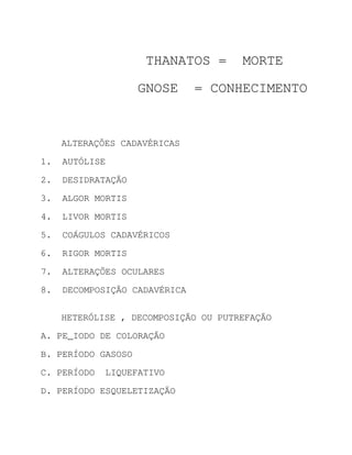 THANATOS =        MORTE

                    GNOSE      = CONHECIMENTO


     ALTERAÇÕES CADAVÉRICAS
1.   AUTÓLISE

2.   DESIDRATAÇÃO

3.   ALGOR MORTIS
4.   LIVOR MORTIS
5.   COÁGULOS CADAVÉRICOS
6.   RIGOR MORTIS
7.   ALTERAÇÕES OCULARES
8.   DECOMPOSIÇÃO CADAVÉRICA

     HETERÓLISE , DECOMPOSIÇÃO OU PUTREFAÇÃO
A. PE_IODO DE COLORAÇÃO
B. PERÍODO GASOSO

C. PERÍODO   LIQUEFATIVO

D. PERÍODO ESQUELETIZAÇÃO
 