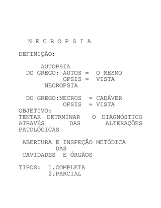 N E C R O P S I A

DEFINIÇÃO:
     AUTOPSIA
 DO GREGO: AUTOS =     O MESMO
           OPSIS =     VISTA
      NECROPSIA

  DO GREGO:NECROS     = CADÁVER
            OPSIS     = VISTA
OBJETIVO:
TENTAR DETRMINAR      O DIAGNÓSTICO
ATRAVÉS       DAS        ALTERAÇÕES
PATOLÓGICAS

ABERTURA E INSPEÇÃO METÓDICA
         DAS
CAVIDADES E ÓRGÃOS

TIPOS:   1.COMPLETA
         2.PARCIAL
 
