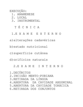 EXECUÇÃO:
 1. ANAMENESE
 2. LOCAL
 3. INSTRUMENTAL

  T É C N I C A

1.E X A M E    E X T E R N O

a)alterações cadavéricas

b)estado nutricional

c)superfície cutânea

d)orifícios naturais

 2.E X A M E   I N T E R N O

1.DECÚBITOS
2.INCISÃO MENTO-PUBIANA
3.RETIRADA DA LÍNGUA
4.ABERTURA DA CAVIDADE ABDOMINAL
5.ABERTURA DA CAVIDADE TORÁCICA
6.RETIRADA DOS CONJUNTOS
 