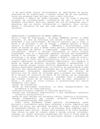 O de meia-idade aceita racionalmente as implicações da morte,
afastando-se do significado, e quando diante de um caso perdido,
torna sua presença cada vez mais rara e mais fortuita.
 Finalmente o médico de idade avançada, por um longo e penosso
processo de concientização, convence-se de que a morte é um
fenômeno inevitável. Para uns, parece ser ele um insensível ante o
desenlace que se mostra irreversível e imediato. Para outros,
apenas a conciência de que uma alma repouserá em paz - na paz
universal.



TANATOLOGIA E DIAGNÓSTICO DA MORTE SOMÁTICA
Dá-se o nome de Tanatologia,    do grego THANATOS (morte) e LOGOS
(estudo), ao ramo da Patologia que estuda a morte        e todos os
problemas a ela relacionados. Em estrito paralelo com a vida, a
morte é um processo e não um estado . Podemos definir a morte
celular ou necrose ( do grego       NEKROSIS = mortificação), como
sendo um estado no qual a mesma tenha perdido irreversivelmente a
sua capacidade de manter a composição       específica do seu meio
intracelular. Existe a necrose fisiológica ou morte celular
programada, isto é, a observada naquelas células que normalmente
morrem e se renovam ( células lábeis), processo conhecido como
necrobiose ( do grego NÉKROS = cadáver e BIOSIS = ação de viver).
A necrobiose é vista nos queratinócitos, nos eritrócitos e é um
aspecto importante no desenvolvimento embrionário. Por exemplo, a
perda da cauda em anfíbios (girinos) durante a metamorfose ( a
cauda regride porque ocorre autólise dependente de tiroxina nas
células musculares esqueléticas, os miócitos se desintegram e seus
detritos são removidos por macrófagos que se infiltram na cauda em
regeneração. Alterações semelhantes ocorrem nas células de
músculos liso do útero em involução após a prenhez nos mamíferos.
Se a necrose se constitui na morte de um tecido, em um organismo
vivo, a morte somática significa a     cessação total e permanente
das funções vitais de um indivíduo como um todo. Atualmente a
morte , do ponto de vista clínico, é caracterizada por vários
fenômenos, tais como:
-perda da conciência;
-perda da mobilidade voluntária, ou seja, desaparecimento dos
   movimentos e do tônus muscular;
-midríase bilateral completa ou midríase paralítica.
-parada dos movimentos respiratórios e dos batimentos cardíacos
   (silêncio auscultatório);
-perda da ação reflexa aos estímulos táteis, térmicos e dolorosos;
-parada   irremediável  das   funções   cerebrais   registradas no
   eletroencefalograma (EEG plano);
. Todos estes fenômenos podem aparecer isoladamente, sendo
portanto a concidência deles para constatar a morte. Admite-se que
depois da morte, por períodos variáveis de tempo, alguns tecidos
se mantenham viáveis. A morte é um processo mais complexo que o
patologista deve avaliar. Quando este processo é de curta duração,
como ocorre na ação do cianeto sobre a enzima celular citocromo-
oxidase, as lesões celulares produzidas são sutis e ficam além do
alcance dos métodos de rotina em patologia. Quando o processo de
 
