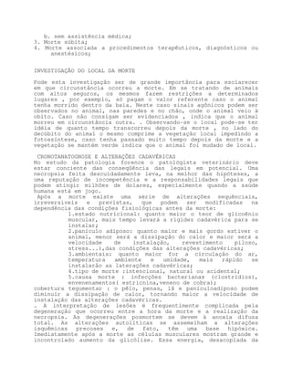 b. sem assistência médica;
3. Morte súbita;
4. Morte associada a procedimentos terapêuticos, diagnósticos ou
     anestésicos;


INVESTIGAÇÃO DO LOCAL DA MORTE

Pode esta investigação ser de grande importância para esclarecer
em que circunstância ocorreu a morte. Em se tratando de animais
com altos seguros, os mesmos fazem restrições a determinados
lugares , por exemplo, só pagam o valor referente caso o animal
tenha morrido dentro da baia. Neste caso sinais agônicos podem ser
observados no animal, nas paredes e no chão, onde o animal veio à
obito. Caso não consigam ser evidenciados , indica que o animal
morreu em circunstância outra. . Observando-se o local pode-se ter
idéia de quanto tempo transcorreu depois da morte , no lado do
decúbito do animal o mesmo comprime a vegetação local impedindo a
fotossíntese, caso tenha passado muito tempo depois da morte e a
vegetação se mantém verde indica que o animal foi mudado de local.

 CRONOTANATOGNOSE E ALTERAÇÕES CADAVÉRICAS
No estudo da patologia forence o patológista veterinário deve
estar conciente das conseqüência das legais em potencial. Uma
necropsia feita descuidadamente leva, na melhor das hipóteses, a
uma reputação de incompetência e a responsabilidades legais que
podem atingir milhões de dolares, especialmente quando a saúde
humana está em jogo.
 Após a morte existe uma série de alterações sequênciais,
irreversíveis   e   previstas,    que  podem   ser   modificadas   na
dependência das condições fisiológicas antes da morte:
          1.estado nutricional: quanto maior o teor de glicoênio
          muscular, mais tempo levará a rigidez cadavérica para se
          instalar;
          2.panículo adiposo: quanto maior e mais gordo estiver o
          animal, menor será a dissipação do calor e maior será a
          velocidade    de     instalação,    revestimento    piloso,
          stress...),das condições das alterações cadavéricas;
          3.ambientais: quanto maior for a circulação do ar,
          temperatura    ambiente    e  umidade,   mais   rápido   se
          instalarão as laterações cadavéricas;
          4.tipo de morte :intencional, natural ou acidental;
          5.causa morte : infecções bacterianas (clostridios),
          envenenamentos( estricnina,veneno de cobra);
cobertura tegumentar : o pêlo, penas, lã e panículoadiposo podem
diminuir a dissipação de calor, tornando maior a velocidade de
instalação das alterações cadavéricas.
. A interpretação de lesões é frequentimente complicada pela
degeneração que ocorreu entre a hora da morte e a realização da
necropsia. As degenerações posmortem se devem à anoxia difusa
total. As alterações autolíticas se assemelham a alterações
isquêmicas precoses e,       de fato, têm uma base hipóxica.
Imediatamente após a morte as células musculares mostram grande e
incontrolado aumento da glicólise. Essa energia, desacoplada da
 