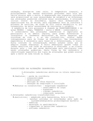oxidação, dissipa-se como calor. A temperatura corporal, e
principalmente nas massas musculares profundas será alta por
vários minutos após a morte. A degeneração das organelas celulares
será proporcional as suas necessidades em oxigênio e as diferenças
nas alterações posmortem refletem essas necessidades. A alteração
inicial ocorre na mitocôdria. Quanto mais diferenciado e
especializado for um tecido, mais rapidamente nele se instalará o
processo de autólise, em razão do alto índice metabólico e, por
conseguinte, da maior necessidade de nutrientes e oxigênio.
 A sequência de tais processos é chamado de CRONOTANATOGNOSE ( do
grego KRONOS - tempo, THANATOS - morte e GNOSE - conhecimento).
 O conhecimento das alterações cadavéricas é importante ao
patologista e ao médico legista, para poder diferenciar e
interpretar os fenômenos decorrentes da morte daqueles que
ocorreram em vida , e ao não confundí-los, coletar dados
indispensáveis para se firmar um diagnóstico. Uma considerável
experiência é necessária para fazer-se a diferenciação, e ocorre
muita confusão na interpretação destes achados antes que se
adquira alguma segurança. É muito embaraçoso quando todas as
lesões descritas num laudo de necropsia ou mostradas a um cliente
durante esta , tem que serem descartadas pelo patologista como
sendo alterações posmortem. Desta forma se faz necessário a
identificação específica dos tipos de alterações que podem ocorrer
após a morte em cada tecido ou órgão.




CLASSIFICAÇÃO DAS ALTERAÇÕES CADAVERICAS:

          6.Alterações cadavéricas abióticas ou vitais negativas:
          7.
  •.Imediatas: - perda da conciência
             - insensibilidade
             - imobilização
             - abolição do tônus muscular
             - cessação da respiração e circulação
  •.Mediatas ou consecutivas: - evaporação tegumentar
                            - resfriamento do corpo
                            - hipóstase
                            - rigidez cadavérica
                            - coagulação sanguínea
2.Alterações cadavéricas transformativas:
  •.destrutivos: - embebição pela hemoglobina, bile e ferro
               - manchas azuladas ou esverdeadas pela ação da
                   sulfametahemoglobina produzidapelas bactéria
               - hemólise
               - maceração ou gastromalácia
               - timpanismo ou meteorismo cadavérico
               - enfizema cadavérico
 
