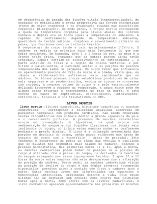 em decorrência da parada das funções vitais (termorregulação), da
cessação do metabolismo e perda progressiva das fontes energéticas
(fonte de calor corpóreo) e da evaporação atuando nas superfícies
corporais (dissipação). De modo geral, o frigor mortis corresponde
a queda de temperatura corpórea para níveis abaixo dos limites
normais e depois ela se torna igual a temperatura do ambiente. A
rapidez   do  resfriamento   depende   da   temperatura  ambiente,
quantidade de tecido adiposo corpóreo e revestimento pilórico ou
penas, que funcionam como um isolante térmico.
A temperatura do corpo tende a cair aproximadamente 1ºC/hora. O
cadáver se esfria na primeira hora mais lentamente do que nas
horas seguintes. Em humanos, após 1 a 2 horas os pés, as mãos e a
fronte estão frios, enquanto que as outras partes ainda estão
trépidas, depois esfriam-se sucessivamente as extremidades , a
parte anterior do tórax e a região da coluna vertebral e por
último o baixo-ventre, a cavidade axilar e as porções do pescoço
compreendida dos lados da garganta. Um outro fator que influencia
no aparecimento precoce do frio da morte é a idade, visto que, os
idosos e recém-nascidos esfriam-se mais rapidamente que os
adultos. Os idosos possuem trocas metabólicas produtoras de calor
mais vagarosas e os recém-nascidos, embora as trocas se processem
com rapidez, o pequeno volume do corpo e a pele estruturalmente
delicada favorecem a rapidez da evaporação. A causa morte pode em
alguns casos retardar o aparecimento do frio da morte, e isto
occore em casos de septicemias, clostridioses, intoxicações(
estricnina), tetanias e nos traumatismos do SNC.

                          LIVOR MORTIS
 livor mortis (lividez cadavérica, hipostase cadavérica ou manchas
cadavéricas) - corresponde a coloração azululada observada em
pacientes terminais com problema cardíacos, não sendo observada
nestas circuntâncias nos animais devido a grande espessura da pele
e o revestimento pilórico. A presença de manchas cadavéricas
ocorre em consequência da hipostase, na qual ocorre uma
sedimentação do sangue e dos líquidos tissulares nos locais mais
inclinados do corpo, no início estas manchas podem se desfazerem
mediante a presão digital. O livor é a coloração avermelhada das
porções em decúbito do corpo, sendo pouco evidentes nas áreas de
contato do corpo com a superfície ( áreas de pressão). Este
fenômeno é decorrente da perda do tônus das vênulas e capilares
que se dilatam nos segmentos mais baixos do cadáver, cedendo à
pressão hidrostática. Nas primeiras horas (2 a 4), após a morte,
as manchas cadávericas podem mudar de posição se a posição do
corpo é alterada. Com o passar do tempo, os derivados da hemólise
do sangue estagnado nos vasos impregnamos tecidos. E após 10 a 12
horas da morte estas manchas não mais desaparecem com a alteração
da posição do cadáver. Deste modo, as manchas cadavéricas vistas
na posição de declive do corpo e dos órgãos internos (congestão
hipostática) permiten saber a posição que ficou o cadáver após a
morte. Estas manchas devem ser diferenciadas das equimoses e
hemorragias interticias, originadas durante a vida, pois estas
últimas não se desfazem sob pressão como ocorre nas primeiras
horas após a morte, como ocorre com os livores cadávericos. O
livor cadavérico aparecem aproximadamente nos primeiros 20 minutos
 
