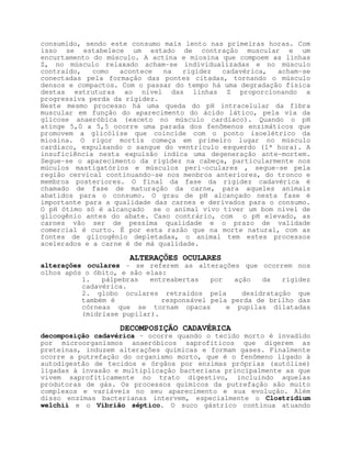 consumido, sendo este consumo mais lento nas primeiras horas. Com
isso se estabelece um estado de contração muscular e um
encurtamento do músculo. A actina e miosina que compoem as linhas
Z, no músculo relaxado acham-se individualizadas e no músculo
contraído,   como  acontece   na   rigidez  cadavérica,   acham-se
conectadas pela formação das pontes citadas, tornando o músculo
densos e compactos. Com o passar do tempo há uma degradação física
destas estruturas ao nível das linhas Z proporcionando a
progressiva perda da rigidez.
Neste mesmo processo há uma queda do pH intracelular da fibra
muscular em função do aparecimento do ácido lático, pela via da
glicose anaeróbica (exceto no músculo cardíaco). Quando o pH
atinge 5,0 a 5,5 ocorre uma parada dos fenômenos enzimáticos que
promovem a glicólise que coincide com o ponto isoelétrico da
miosina. O rigor mortis começa em primeiro lugar no músculo
cardíaco, expulsando o sangue do ventrículo esquerdo (1ª hora). A
insuficiência nesta expulsão indica uma degeneração ante-mortem.
Segue-se o aparecimento da rigidez na cabeça, particularmente nos
múculos mastigatórios e músculos peri-oculares , segue-se pela
região cervical continuando-se nos menbros anteriores, do tronco e
membros posteriores. O final da fase da rigidez cadavérica é
chamado de fase de maturação da carne, para aqueles animais
abatidos para o consumo. O grau de pH alcançado nesta fase é
importante para a qualidade das carnes e derivados para o consumo.
O pH ótimo só é alcançado se o animal vivo tiver um bom nível de
glicogênio antes do abate. Caso contrário, com o pH elevado, as
carnes vão ser de pessíma qualidade e o prazo de validade
comercial é curto. É por esta razão que na morte natural, com as
fontes de glicogênio depletadas, o animal tem estes processos
acelerados e a carne é de má qualidade.

                      ALTERAÇÕES OCULARES
alterações oculares - se referem as alterações que ocorrem nos
olhos após o óbito, e são elas:
          1.   pálpebras   entreabertas   por   ação   da   rigidez
          cadavérica.
          2. globo oculares retraídos pela        desidratação que
          também é            responsável pela perda de brilho das
          córneas que se tornam opacas        e pupilas dilatadas
          (midríase pupilar).

                   DECOMPOSIÇÃO CADAVÉRICA
decomposição cadavérica - ocorre quando o tecido morto é invadido
por microorganismos anaeróbicos saprofíticos que digerem as
preteínas, induzem alterações químicas e formam gases. Finalmente
ocorre a putrefação do organismo morto, que é o fenômeno ligado à
autodigestão de tecidos e órgãos por enzimas próprias (autólise)
ligadas à invasão e multiplicação bacteriana principalmente as que
vivem saprofiticamente no trato digestivo, incluíndo aquelas
produtoras de gás. Os processos químicos da putrefação são muito
complexos e variáveis no seu aparecimento e sua evolução. Além
disso enzimas bacterianas intervem, especialmente o Clostridium
welchii e o Vibrião séptico. O suco gástrico continua atuando
 