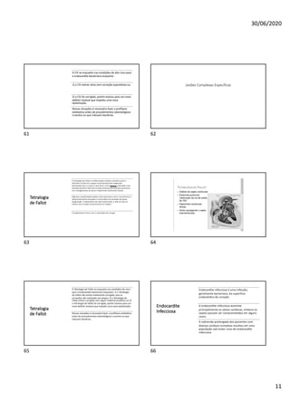 30/06/2020
11
A CIV se enquadra nas condições de alto risco para
a endocardite bacteriana enquanto:
1) a CIV estiver ativa sem correção espontânea ou
2) a CIV foi corrigida, porém evoluiu para um novo
defeito residual que impediu uma nova
epitelização.
Nessas situações é necessário fazer a profilaxia
antibiótica antes de procedimentos odontológicos
cruentos ou que induzam bactérias.
61
Lesões Complexas Específicas
62
Tetralogia
de Fallot
A tetralogia de Fallot é malformação cardíaca cianótica (pois o
distúrbio resulta em sangue insuficientemente oxigenado
bombeado para o corpo, o que leva a uma cianose, coloração roxo-
azulada da pele e falta de ar) pela presença de:estenose pulmonar,
CIV, cavalgamento da aorta e hipertrofia ventricular direita.
Algumas complicações podem estar presentes como: crescimento e
desenvolvimento atrasados e convulsões em períodos de baixa
oxigenação. A expectativa de vida é diminuída, a não ser que se
realize uma cirurgia reconstrutora em etapas.
O prognóstico é bom com a realização da cirurgia
63 64
Tetralogia
de Fallot
A Tetralogia de Fallot se enquadra nas condições de risco
para a endocardite bacteriana enquanto: 1) a Tetralogia
de Fallot não estiver totalmente corrigida, pois as
correções são realizadas em etapas; 2) a Tetralogia de
Fallot estiver corrigida com algum material protético ou 3)
a Tetralogia de Fallot foi corrigida, porém evoluiu para um
novo defeito residual que impediu uma nova epitelização.
Nessas situações é necessário fazer a profilaxia antibiótica
antes de procedimentos odontológicos cruentos ou que
induzam bactérias.
65
Endocardite
Infecciosa
Endocardite infecciosa é uma infecção,
geralmente bacteriana, da superfície
endocárdica do coração.
A endocardite infecciosa acomete
principalmente as valvas cardíacas, embora os
septos possam ser comprometidos em alguns
casos.
A sobrevida prolongada dos pacientes com
doença cardíaca complexa resultou em uma
população sob maior risco de endocardite
infecciosa
66
 