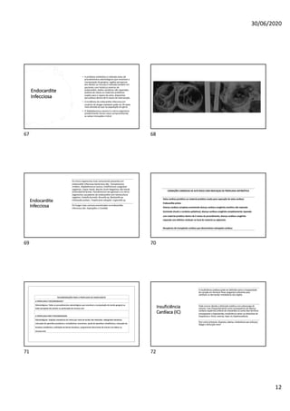 30/06/2020
12
Endocardite
Infecciosa
• A profilaxia antibiótica é indicada antes de
procedimentos odontológicos que envolvam a
manipulação da gengiva, regiões periapicais
dos dentes ou mucosa é indicada também em
pacientes com histórico anterior de
endocardite, lesões cianóticas não reparadas,
prótese de valvas ou materiais protéticos
usados para o reparo da valva, dispositivo
percutâneo dentro de 6 meses de intervenção.
• A incidência de endocardite infecciosa em
usuários de drogas injetáveis pode ser 30 vezes
mais elevada do que na população em geral.
• O Staphylococcus aureus é o micro-organismo
predominante nesses casos comprometendo
as valvas tricúspide e mitral
67 68
Endocardite
Infecciosa
Os micro-organismos mais comumente presentes em
endocardite infecciosa bacteriana são: Estreptococos
viridans, Staphylococcus aureus, Estafilococos coagulase-
negativos, Cepas Hacek, Bacilos Gram-Negativos não Hacek
(Enterobacteriaceae, Pseudomonas aeruginosa) e os micro-
organismos causadores de endocardite com hemocultura
negativa: Coxiella burnetti, Brucella sp, Bartonella sp.
Chlamydia psittaci, Tropheryma whipplei, Legionella sp.
Os fungos mais comuns encontrados na endocardite
infecciosa são: Aspergillus e Candida.
69
CONDIÇÕES CARDÍACAS DE ALTO RISCO COM INDICAÇAO DE PROFILAXIA ANTIBIÓTICA
Valva cardíaca protética ou material protético usado para reparação da valva cardíaca
Endocardite prévia
Doença cardíaca complexa envolvendo doença cardíaca congênita cianótica não reparada
(incluindo shunts e condutos paliativos), doença cardíaca congênita completamente reparada
com material protético dentro de 6 meses do procedimento, doença cardíaca congênita
reparada com defeitos residuais no local do material ou adjacente.
Receptores de transplante cardíaco que desenvolvem valvopatia cardíaca
70
RECOMENDAÇÕES PARA A PROFILAXIA DA ENDOCARDITE
A PROFILAXIA É RECOMENDADA*
Odontológicos: Todos os procedimentos odontológicos que envolvem a manipulação do tecido gengival ou
lesão periapical dos dentes ou perfuração da mucosa oral.
A PROFILAXIA NÃO É RECOMENDADA
Odontológicos: Injeções anestésicas de rotina por meio de tecido não infectado, radiografias dentárias,
colocação de aparelhos protéticos e ortodônticos removíveis, ajuste de aparelhos ortodônticos, colocação de
brackets ortodôntico, esfoliação de dentes decíduos, sangramento decorrente de trauma nos lábios ou
mucosa oral.
71
Insuficiência
Cardíaca (IC)
A insuficiência cardíaca pode ser definida como a incapacidade
do coração em fornecer fluxo sanguíneo suficiente para
satisfazer as demandas metabólicas dos órgãos.
Pode ocorrer devido a disfunção sistólica com sobrecarga de
volume, mais frequentemente como consequência de doença
cardíaca isquêmica (infarto do miocárdio) ou como fase terminal
consequente a hipertensão, insuficiência valvar ou distúrbios de
frequência e ritmo, anemia, hiper ou hipotireoidismo.
Tem como sintomas: dispneia, edema, intolerância aos esforços,
fadiga e disfunção renal
72
 