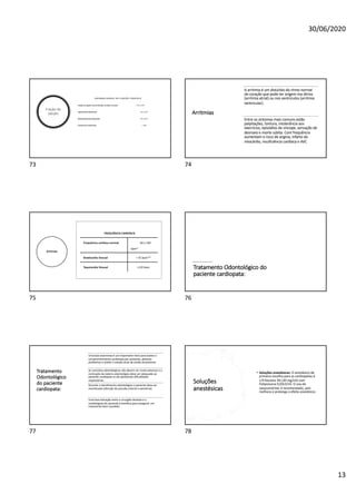 30/06/2020
13
Fração de
ejeção
ANORMALIDADES DA FUNÇÃO CARDÍACA
Fração de ejeção normal (função cardíaca normal) > 50 a 55%
Ligeiramente deprimida 40 a 50 %
Moderadamente deprimida 30 a 40 %
Gravemente deprimida < 30%
73
Arritmias
A arritmia é um distúrbio do ritmo normal
do coração que pode ter origem nos átrios
(arritmia atrial) ou nos ventrículos (arritmia
ventricular).
Entre os sintomas mais comuns estão
palpitações, tontura, intolerância aos
exercícios, episódios de síncope, sensação de
desmaio e morte súbita. Com frequência
aumentam o risco de angina, infarto do
miocárdio, insuficiência cardíaca e AVC
74
Arritmias
FREQUÊNCIA CARDÍACA
Frequência cardíaca normal 60 a 100
bpm*
Bradicardia Sinusal < 45 bpm**
Taquicardia Sinusal >120 bpm
75
Tratamento Odontológico do
paciente cardiopata:
76
Tratamento
Odontológico
do paciente
cardiopata:
Uma boa anamnese é um importante meio para avaliar o
comprometimento cardiovascular existente, detectar
problemas e avaliar o estado atual de saúde do paciente.
As consultas odontológicas não devem ser muito extensas e a
inclinação da cadeira odontológica deve ser adequada ao
paciente cardiopata se ele apresentar dificuldades
respiratórias.
Durante o atendimento odontológico o paciente deve ser
monitorado (aferição de pressão arterial e oximetria).
Uma boa interação entre o cirurgião dentista e o
cardiologista do paciente é benéfica para assegurar um
tratamento bem sucedido.
77
Soluções
anestésicas
• Soluções anestésicas: O anestésico de
primeira escolha para as cardiopatias é
a Prilocaína 3% (30 mg/ml) com
Felipressina 0,03UI/ml. O uso do
vasoconstritor é recomendado, pois
melhora e prolonga o efeito anestésico.
78
 
