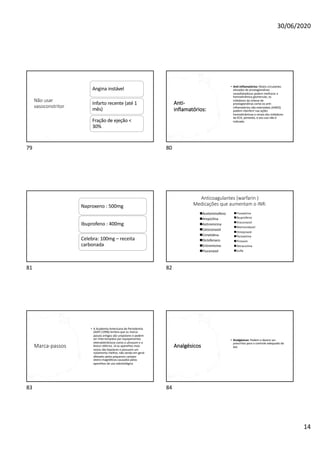 30/06/2020
14
Não usar
vasoconstritor
Angina instável
Infarto recente (até 1
mês)
Fração de ejeção <
30%
79
Anti-
inflamatórios:
• Anti-inflamatórios: Níveis circulantes
elevados de prostaglandinas
vasodilatadoras podem melhorar a
hemodinâmica glomerular, os
inibidores da síntese de
prostaglandinas como os anti-
inflamatórios não esteroidais (AINES)
podem interferir nas ações
hemodinâmicas e renais dos inibidores
da ECA, portanto, o seu uso não é
indicado.
80
Naproxeno : 500mg
Ibuprofeno : 400mg
Celebra: 100mg – receita
carbonada
81
Anticoagulantes (warfarin )
Medicações que aumentam o INR:
nFluoxetina
nIbuprofeno
nItraconazol
nMetronidazol
nOmeprazol
nParoxetina
nPiroxam
nTetraciclina
nSulfa
nAcetominofeno
nAmpicilina
nAzitromicina
nCetoconazol
nCimetidina
nDiclofenaco
nEritromicina
nFluconazol
82
Marca-passos
• A Academia Americana de Periodontia
(AAP) (1996) lembra que os marca-
passos antigos são unipolares e podem
ser interrompidos por equipamentos
eletroeletrônicos-como o ultrasom e o
bisturi elétrico. Já os aparelhos mais
novos são bipolares e possuem um
isolamento melhor, não sendo em geral
afetados pelos pequenos campos
eletro-magnéticos causados pelos
aparelhos de uso odontológico
83
Analgésicos
• Analgésicos: Podem e devem ser
prescritos para o controle adequado da
dor.
84
 