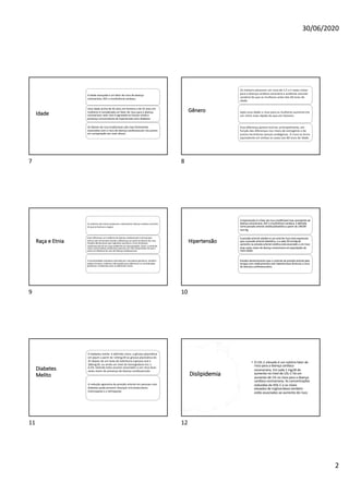 30/06/2020
2
Idade
A idade avançada é um fator de risco de doença
coronariana, AVC e insuficiência cardíaca.
Uma idade acima de 45 anos em homens e de 55 anos em
mulheres é considerada um fator de risco para a doença
coronariana, este risco é agravado se houver ainda a
presença concomitante de hipertensão e/ou diabetes.
Os fatores de risco tradicionais são mais fortemente
associados com o risco de doença cardiovascular nos jovens
em comparação aos mais idosos.
7
Gênero
Os homens possuem um risco de 1,5 a 2 vezes maior
para a doença cardíaca coronária e acidente vascular
cerebral do que as mulheres antes dos 60 anos de
idade.
Após essa idade o risco para as mulheres aumenta em
um ritmo mais rápido do que em homens.
Essa diferença parece ocorrer, principalmente, em
função das diferenças nos níveis de estrogênio e de
outros hormônios sexuais endógenos. O risco se torna
equivalente em ambos os sexos aos 80 anos de idade.
8
Raça e Etnia
Os asiáticos são menos propensos a desenvolver doença cardíaca coronária
do que os brancos e negros.
Estas diferenças na incidência da doença cardiovascular entre grupos
étnicos são comumente devido a diferenças em perfis de fatores de risco.
Estudos demonstram que migrantes assumem o risco da doença
cardiovascular do seu novo ambiente em duas gerações. Assim, o estilo de
vida e outros fatores ambientais parecem ser mais importantes do que a
etnia na influência do risco de doença cardiovascular.
A ancestralidade individual, estimada por marcadores genéticos, também
podem fornecer melhores informações para diferenciar as contribuições
genéticas e ambientais para as diferenças raciais.
9
Hipertensão
A hipertensão é o fator de risco modificável mais prevalente da
doença coronariana, AVC e insuficiência cardíaca, é definida
como pressão arterial sistólica/diastólica a partir de 140/90
mm Hg.
A pressão arterial sistólica é um sinal de risco mais expressivo
que a pressão arterial diastólica, e a cada 20-mmHg de
aumento na pressão arterial sistólica está associado a um risco
duas vezes maior de doença coronariana em populações de
meia-idade.
Estudos demonstraram que o controle da pressão arterial pela
terapia com medicamentos anti-hipertensivos diminuiu o risco
de doenças cardiovasculares.
10
Diabetes
Melito
O diabetes melito é definido como: a glicose plasmática
em jejum a partir de 126mg/dl ou glicose plasmática de
2h depois de um teste de tolerância à glicose oral ≥
200mg/dl, ou ainda um nível de hemoglobina A1c ≥
6,5%, estando estes escores associados a um risco duas
vezes maior de presença de doença cardiovascular.
A redução agressiva da pressão arterial em pessoas com
diabetes pode prevenir doenças microvasculares
(retinopatia e a nefropatia).
11
Dislipidemia
• O LDL-C elevado é um notório fator de
risco para a doença cardíaca
coronariana. Em cada 1 mg/dl de
aumento no nível de LDL-C há um
aumento de 1% no risco para a doença
cardíaca coronariana. As concentrações
reduzidas de HDL-C e os níveis
elevados de triglicerídeos também
estão associados ao aumento do risco
12
 