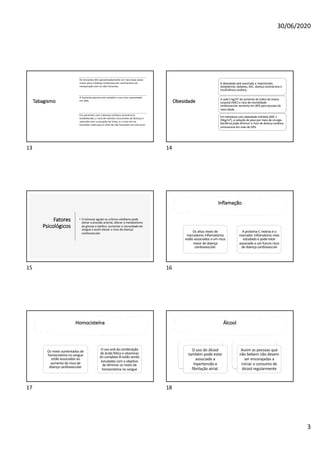 30/06/2020
3
Tabagismo
Os fumantes têm aproximadamente um risco duas vezes
maior para a doença cardiovascular coronariana em
comparação com os não fumantes.
O fumante passivo tem também o seu risco aumentado
em 30%.
Em pacientes com a doença cardíaca coronária já
estabelecida, o risco de eventos recorrentes da doença é
reduzido com a cessação do fumo, e o risco em ex-
fumantes volta para o nível de não fumantes em três anos
13
Obesidade
A obesidade está associada a: hipertensão,
dislipidemia, diabetes, AVC, doença coronariana e
insuficiência cardíaca.
A cada 5 kg/m² de aumento do índice de massa
corporal (IMC) o risco de mortalidade
cardiovascular aumenta em 40% para pessoas de
meia-idade.
Em indivíduos com obesidade mórbida (IMC ≥
35kg/m²), a redução de peso por meio de cirurgia
bariátrica pode diminuir o risco de doença cardíaca
coronariana em mais de 50%
14
Fatores
Psicológicos
• O estresse agudo ou crônico cotidiano pode
elevar a pressão arterial, alterar o metabolismo
da glicose e lipídico, aumentar a viscosidade do
sangue e assim elevar o risco de doença
cardiovascular
15
Inflamação
Os altos níveis de
marcadores inflamatórios
estão associados a um risco
maior de doença
cardiovascular.
A proteína-C reativa é o
marcador inflamatório mais
estudado e pode estar
associado a um futuro risco
de doença cardiovascula
16
Homocisteína
Os níveis aumentados de
homocisteína no sangue
estão associados ao
aumento do risco de
doença cardiovascular.
O uso oral da combinação
de ácido fólico e vitaminas
do complexo B estão sendo
estudadas com o objetivo
de diminuir os níveis de
homocisteína no sangue
17
Álcool
O uso do álcool
também pode estar
associado a
hipertensão e
fibrilação atrial.
Assim as pessoas que
não bebem não devem
ser encorajadas a
iniciar o consumo de
álcool regularmente
18
 