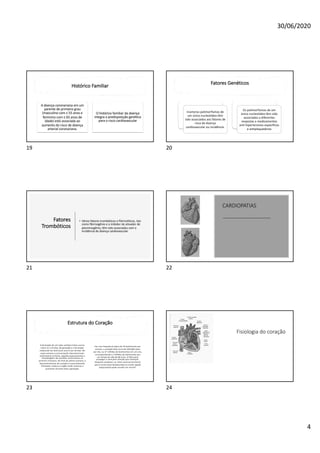 30/06/2020
4
Histórico Familiar
A doença coronariana em um
parente de primeiro grau
(masculino com ≤ 55 anos e
feminino com ≤ 65 anos de
idade) está associada ao
aumento do risco de doença
arterial coronariana.
O histórico familiar da doença
integra a predisposição genética
para o risco cardiovascular
19
Fatores Genéticos
Inúmeros polimorfismos de
um único nucleotídeo têm
sido associados aos fatores de
risco de doença
cardiovascular ou incidência.
Os polimorfismos de um
único nucleotídeo têm sido
associados a diferentes
respostas a medicamentos
anti-hipertensivos específicos
e antiplaquetários
20
Fatores
Trombóticos
• Vários fatores trombóticos e fibrinolíticos, tais
como fibrinogênio e o inibidor do ativador de
plasminogênio, têm sido associados com a
incidência de doença cardiovascular
21
CARDIOPATIAS
22
Estrutura do Coração
A formação de um tubo cardíaco linear ocorre
entre 21 e 23 dias, de gestação e a formação
trabecular do ventrículo ocorre aos 26 dias. Na
sexta semana a comunicação interventricular
embrionária se fecha, seguida espessamento e
remodelagem das paredes ventriculares no
primeiro trimestre. No final da sétima semana, o
desenvolvimento do coração é essencialmente
finalizado, embora o órgão ainda continue a
aumentar durante toda a gestação.
Em uma frequência típica de 70 batimentos por
minuto, o coração bate cerca de 100.000 vezes
por dia, ou 37 milhões de batimentos em um ano,
correspondendo a 3 bilhões de batimentos por
um tempo de vida de 80 anos. A falha para
propagar o sinal pelo coração (por exemplo:
bloqueio cardíaco), ou ritmo anormal (arritmia)
que é muito lento (bradicardia) ou muito rápido
(taquicardia) pode resultar em morte4.
23
Fisiologia do coração
24
 