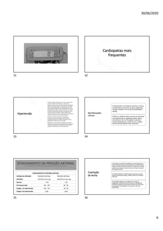 30/06/2020
6
31
Cardiopatias mais
frequentes
32
Hipertensão
• A hipertensão foi definida como uma pressão arterial
normal ≥ 140/90 mmHg (Tabela 2). Para certos
pacientes de alto risco, tais como aqueles com doença
arterial coronariana (DAC), o limiar de recomendação
para o tratamento médico de estabilização tem sido
reduzido para 130/80 mm Hg. Acometendo um quarto
da população mundial (1 bilhão de pessoas em todo o
mundo), a hipertensão arterial é a principal causa de
morte no mundo, também é o fator tratável mais
reconhecido de AVC, infarto do miocárdio, insuficiência
cardíaca e doença renal em estado terminal.
• Devido ao aumento das taxas de obesidade e
envelhecimento da população, a hipertensão é
projetada para afetar 1,5 bilhão de pessoas (1/3 da
população mundial) até o ano de 2025.
• Atualmente, cerca de 54% dos acidentes vasculares
cerebrais e 47% das doenças isquêmicas do coração no
mundo são atribuíveis a pressão arterial elevada nos
estágios de hipertensão ou pré-hipertensão.
33
Manifestações
clínicas
A hipertensão é uma doença silenciosa, crônica,
assintomática que lesiona os vasos sanguíneos,
coração, cérebro e rins se não for detectada e
tratada.
Embora as cefaleias sejam comuns em pacientes
com hipertensão, os episódios podem não se
correlacionar com as flutuações na pressão
arterial ambulatorial, a visão turva e o estado
mental alterado podem estar presentes.
34
ESTADIAMENTO DA PRESSÃO ARTERIAL
ESTADIAMENTO DA PRESSÃO ARTERIAL
ESTÁGIO DA PRESSÃO
ARTERIAL
PRESSÃO ARTERIAL
SISTÓLICA (mm Hg)
PRESSÃO ARTERIAL
DIASTÓLICA (mm Hg)
Normal < 120 < 80
Pré-hipertensão 120 - 139 80 - 89
Estágio 1 da hipertensão 140 - 159 90 - 99
Estágio 2 da hipertensão ≥160 ≥100
35
Coartação
de Aorta
A coartação é de maneira simplificada um estreitamento do
lúmen da artéria aorta; ocorre tipicamente na porção distal à
origem da artéria subclávia esquerda, de modo que a pressão
arterial é mais baixa nas pernas do que nos braços (o oposto
da situação normal).
O coração trabalha em regime forçado, elevando a pressão
arterial, provocando cansaço, cefaleia e dores nos membros
inferiores.
As coartações podem ser corrigidas com cirurgia ou
angioplastia. Lembrando que é necessária a realização de
profilaxia antibiótica para pacientes usuários de stents antes
do tratamento odontológico nos primeiros 6 meses de
implantação.
36
 