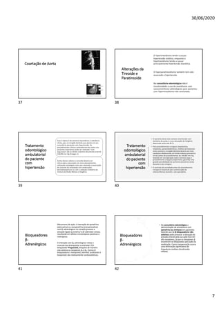30/06/2020
7
Coartação de Aorta
37
Alterações da
Tireoide e
Paratireoide
O hipertireoidismo tende a causar
hipertensão sistólica, enquanto o
hipotireoidismo tende a causar
principalmente hipertensão diastólica.
O hiperparatireoidismo também tem sido
associado a hipertensão.
No consultório odontológico não é
recomendado o uso de anestésicos com
vasoconstritores adrenérgicos para pacientes
com hipertireoidismo não controlado.
38
Tratamento
odontológico
ambulatorial
do paciente
com
hipertensão
Esse é tópico é de extrema importância e relevância
clínica para o cirurgião dentista que atente em seu
consultório pacientes com hipertensão. Os
procedimentos clínicos ambulatoriais de rotina nos
pacientes hipertenso pode ser realizado “com
segurança” até os limites máximos de pressão arterial
150/90 mm Hg (Estágio 1).
Acima desses valores a consulta deveria ser
remarcada e executado um novo planejamento,
utilizando estratégias como por exemplo a associação
do controle de ansiedade com medicações
benzodiazepínicas ou com a sedação inalatória da
mistura de Óxido Nitroso e Oxigênio.
39
Tratamento
odontológico
ambulatorial
do paciente
com
hipertensão
• O paciente deve estar sempre monitorado com
oxímetro de pulso e a sua saturação de Oxigênio
deve estar acima de 95 %.
• Para procedimentos cirúrgicos (exodontias,
implantes, paraendodônticas, retalhos periodontais
entre outros) o cirurgião dentista deveria ser mais
cauteloso obedecendo um limite máximo pressórico
inicial (antes do procedimento) de 140/80 mm Hg,
levando em consideração todo o estresse que o
procedimento cirúrgico proporciona, gerando uma
grande possibilidade de aumento pressórico ainda
durante o ato cirúrgico.
• O controle de ansiedade antes do procedimento
cirúrgico é essencial para a diminuição de
intercorrências durante o ato operatório.
40
Bloqueadores
β-
Adrenérgicos
Mecanismo de ação: A interação de epinefrina
(adrenalina) ou norepinefrina (noradrenalina)
com β₁-adrenérgicos no coração provoca a
ativação ligada a proteína G de adenilato ciclase,
resultando em efeitos cronotrópicos positivos e
inotrópicos.
A interação com β₂-adrenérgicos relaxa o
musculo liso bronquiolar e arteriolar. O β-
bloqueador Propanolol, bloqueia de maneira
não seletiva os receptores β₁ e β₂. Outros β-
bloqueadores: metoprolol, atenolol, acebutolol e
bisoprolol) são relativamente cardiosseletivos.
41
Bloqueadores
β-
Adrenérgicos
• No consultório odontológico a
administração de anestésicos com
epinefrina ou similares em pacientes
fazendo uso de β-bloqueadores não
seletivos pode provocar a elevação da
pressão arterial pela sua ação livre em
alfa receptores, já que os receptores β
encontram-se bloqueados pela ação da
medicação. Como compensação ocorre
uma diminuição significativa da
frequência cardíaca (bradicardia
reflexa).
42
 