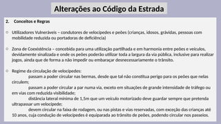 21
2. Conceitos e Regras
o Utilizadores Vulneráveis – condutores de velocípedes e peões (crianças, idosos, grávidas, pessoas com
mobilidade reduzida ou portadoras de deficiência)
o Zona de Coexistência – concebida para uma utilização partilhada e em harmonia entre peões e veículos,
devidamente sinalizada e onde os peões poderão utilizar toda a largura da via pública, inclusive para realizar
jogos, ainda que de forma a não impedir ou embaraçar desnecessariamente o trânsito.
o Regime da circulação de velocípedes:
passam a poder circular nas bermas, desde que tal não constitua perigo para os peões que nelas
circulem;
passam a poder circular a par numa via, exceto em situações de grande intensidade de tráfego ou
em vias com reduzida visibilidade;
distância lateral mínima de 1,5m que um veículo motorizado deve guardar sempre que pretenda
ultrapassar um velocípede;
devem circular na faixa de rodagem, ou nas pistas e vias reservadas, com exceção das crianças até
10 anos, cuja condução de velocípedes é equiparada ao trânsito de peões, podendo circular nos passeios.
Alterações ao Código da Estrada
 