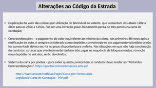 24
o Duplicação do valor das coimas por utilização de telemóvel ao volante, que aumentam dos atuais 120€ a
600€ para os 250€ a 1250€. Por ser uma infração grave, há também perda de três pontos na carta de
condução;
o Contraordenações – o pagamento do valor equivalente ao mínimo da coima, nas primeiras 48 horas após a
notificação do auto, é sempre considerado como depósito, convertendo-se em pagamento voluntário se não
for apresentada defesa escrita no prazo disponível para o efeito. Nas situações em que não haja condenação
do condutor, as taxas que eventualmente tenham sido pagas na sequência de bloqueamentos, remoção
e/ou depósito de veículos, serão devolvidas.
o Sistema da carta por pontos – para saber quantos pontos tem, o condutor deve aceder ao “Portal das
Contraordenações”. https://portalcontraordenacoes.ansr.pt/
http://www.ansr.pt/Noticias/Pages/Carta-por-Pontos.aspx
LegislacaoCarta de Condução - PRP.pdf
Alterações ao Código da Estrada
 