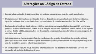 25
o Consagrada a proibição de aparcamento e pernoita de autocaravanas fora dos locais autorizados;
o Obrigatoriedade de instalação e utilização de arcos de proteção em veículos lentos (tratores, máquinas
agrícolas ou florestais e industriais). O seu incumprimento fica sujeito a uma coima de 120€ a 600€.
o Equiparação, a bicicletas, das trotinetas elétricas que atinjam uma velocidade máxima até 25 km/hora ou
potência máxima contínua até 0,25 kW. As que atingem velocidades superiores a esses limites ficam sujeitas
a coimas de 60€ a 300€, caso circulem em desrespeito pelas respetivas características técnicas e regime de
circulação aplicáveis;
o Veículos usados na formação específica dos condutores dos veículos de polícia e dos veículos afetos à
prestação de socorro ou de serviço urgente de interesse público passam a estar abrangidos pelas regras de
uso dos avisadores sonoros e luminosos especiais;
o Os condutores de veículos TVDE passam a estar equiparados aos dos táxis em matéria de sanções por
condução sob o efeito do álcool ou drogas.
Alterações ao Código da Estrada
 