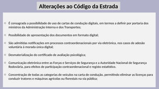 26
o É consagrada a possibilidade de uso de cartas de condução digitais, em termos a definir por portaria dos
ministros da Administração Interna e dos Transportes;
o Possibilidade de apresentação dos documentos em formato digital;
o São admitidas notificações em processos contraordenacionais por via eletrónica, nos casos de adesão
voluntária à morada única digital;
o Desmaterialização do certificado de avaliação psicológica;
o Comunicação eletrónica entre as Forças e Serviços de Segurança e a Autoridade Nacional de Segurança
Rodoviária, para efeitos de participação contraordenacional e registo estatístico.
o Concentração de todas as categorias de veículos na carta de condução, permitindo eliminar as licenças para
conduzir tratores e máquinas agrícolas ou florestais na via pública;
Alterações ao Código da Estrada
 