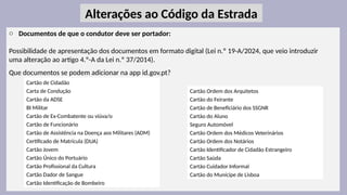 30
o Documentos de que o condutor deve ser portador:
Possibilidade de apresentação dos documentos em formato digital (Lei n.º 19-A/2024, que veio introduzir
uma alteração ao artigo 4.º-A da Lei n.º 37/2014).
Que documentos se podem adicionar na app id.gov.pt?
Alterações ao Código da Estrada
Cartão de Cidadão
Carta de Condução
Cartão da ADSE
BI Militar
Cartão de Ex-Combatente ou viúva/o
Cartão de Funcionário
Cartão de Assistência na Doença aos Militares (ADM)
Certificado de Matrícula (DUA)
Cartão Jovem
Cartão Único do Portuário
Cartão Profissional da Cultura
Cartão Dador de Sangue
Cartão Identificação de Bombeiro
Cartão Ordem dos Arquitetos
Cartão do Feirante
Cartão de Beneficiário dos SSGNR
Cartão do Aluno
Seguro Automóvel
Cartão Ordem dos Médicos Veterinários
Cartão Ordem dos Notários
Cartão Identificador de Cidadão Estrangeiro
Cartão Saúda
Cartão Cuidador Informal
Cartão do Munícipe de Lisboa
 