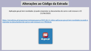 31
Aplicação gov.pt tem novidades: já pode emprestar os documentos do carro e até renovar o CC
(11/06/2025)
https://sicnoticias.pt/programas/contaspoupanca/2025-06-11-video-aplicacao-gov.pt-tem-novidades-ja-pode-e
mprestar-os-documentos-do-carro-e-ate-renovar-o-cc-9fb36cda
Alterações ao Código da Estrada
 