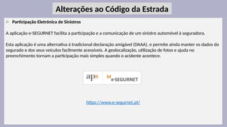 32
o Participação Eletrónica de Sinistros
A aplicação e-SEGURNET facilita a participação e a comunicação de um sinistro automóvel à seguradora.
Esta aplicação é uma alternativa à tradicional declaração amigável (DAAA), e permite ainda manter os dados do
segurado e dos seus veículos facilmente acessíveis. A geolocalização, utilização de fotos e ajuda no
preenchimento tornam a participação mais simples quando o acidente acontece.
https://www.e-segurnet.pt/
Alterações ao Código da Estrada
 