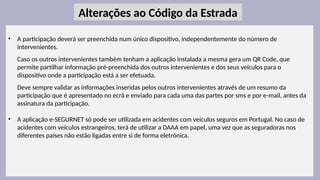 33
• A participação deverá ser preenchida num único dispositivo, independentemente do número de
intervenientes.
Caso os outros intervenientes também tenham a aplicação instalada a mesma gera um QR Code, que
permite partilhar informação pré-preenchida dos outros intervenientes e dos seus veículos para o
dispositivo onde a participação está a ser efetuada.
Deve sempre validar as informações inseridas pelos outros intervenientes através de um resumo da
participação que é apresentado no ecrã e enviado para cada uma das partes por sms e por e-mail, antes da
assinatura da participação.
• A aplicação e-SEGURNET só pode ser utilizada em acidentes com veículos seguros em Portugal. No caso de
acidentes com veículos estrangeiros, terá de utilizar a DAAA em papel, uma vez que as seguradoras nos
diferentes países não estão ligadas entre si de forma eletrónica.
Alterações ao Código da Estrada
 