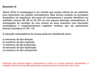 Exercício 15
(Enem 2015) A cariotipagem é um método que analisa células de um indivíduo
para determinar seu padrão cromossômico. Essa técnica consiste na montagem
fotográfica, em sequência, dos pares de cromossomos e permite identificar um
indivíduo normal (46, XX ou 46, XY) ou com alguma alteração cromossômica. A
investigação do cariótipo de uma criança do sexo masculino com alterações
morfológicas e comprometimento cognitivo verificou que ela apresentava
fórmula cariotípica 47, XY, +18.
A alteração cromossômica da criança pode ser classificada como:
a) estrutural, do tipo deleção.
b) numérica, do tipo euploidia.
c) numérica, do tipo poliploidia.
d) estrutural, do tipo duplicação.
e) numérica, do tipo aneuploidia.
Indivíduos que possuem alguns cromossomos a mais ou a menos possuem aneuploidias. A
mutação numérica em questão determinou a presença de um cromossomo 18 a mais.
 