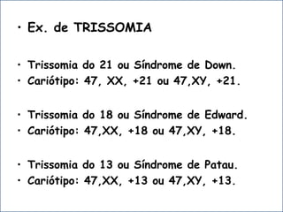 • Ex. de TRISSOMIA
• Trissomia do 21 ou Síndrome de Down.
• Cariótipo: 47, XX, +21 ou 47,XY, +21.
• Trissomia do 18 ou Síndrome de Edward.
• Cariótipo: 47,XX, +18 ou 47,XY, +18.
• Trissomia do 13 ou Síndrome de Patau.
• Cariótipo: 47,XX, +13 ou 47,XY, +13.
 