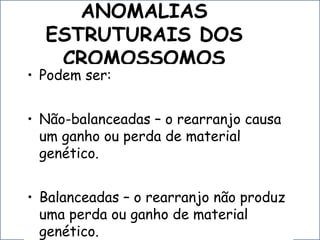 ANOMALIAS
ESTRUTURAIS DOS
CROMOSSOMOS
• Podem ser:
• Não-balanceadas – o rearranjo causa
um ganho ou perda de material
genético.
• Balanceadas – o rearranjo não produz
uma perda ou ganho de material
genético.
 