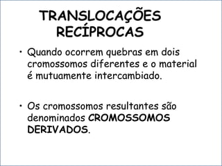 TRANSLOCAÇÕES
RECÍPROCAS
• Quando ocorrem quebras em dois
cromossomos diferentes e o material
é mutuamente intercambiado.
• Os cromossomos resultantes são
denominados CROMOSSOMOS
DERIVADOS.
 