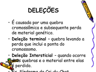DELEÇÕES
• É causada por uma quebra
cromossômica e subsequente perda
de material genético.
• Deleção terminal – quebra levando a
perda que inclui a ponta do
cromossomo.
• Deleção Intersticial – quando ocorre
duas quebras e o material entre elas
é perdido.
 