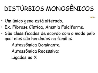 DISTÚRBIOS MONOGÊNICOS
• Um único gene está alterado.
• Ex. Fibrose Cística, Anemia Falciforme.
• São classificadas de acordo com o modo pelo
qual eles são herdados na família:
Autossômica Dominante;
Autossômica Recessiva;
Ligadas ao X
 