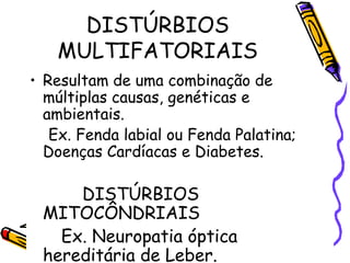DISTÚRBIOS
MULTIFATORIAIS
• Resultam de uma combinação de
múltiplas causas, genéticas e
ambientais.
Ex. Fenda labial ou Fenda Palatina;
Doenças Cardíacas e Diabetes.
DISTÚRBIOS
MITOCÔNDRIAIS
Ex. Neuropatia óptica
hereditária de Leber.
 