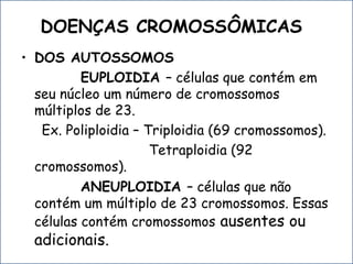 DOENÇAS CROMOSSÔMICAS
• DOS AUTOSSOMOS
EUPLOIDIA – células que contém em
seu núcleo um número de cromossomos
múltiplos de 23.
Ex. Poliploidia – Triploidia (69 cromossomos).
Tetraploidia (92
cromossomos).
ANEUPLOIDIA – células que não
contém um múltiplo de 23 cromossomos. Essas
células contém cromossomos ausentes ou
adicionais.
 