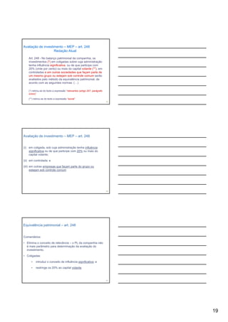 Avaliação de investimento – MEP – art. 248
                    Redação Atual

    Art. 248 - No balanço patrimonial da companhia, os
    investimentos (*) em coligadas sobre cuja administração
    tenha influência significativa, ou de que participe com
    20% (vinte por cento) ou mais do capital votante (**), em
    controladas e em outras sociedades que f
        t l d            t        i d d        façam parte de
                                                          t d
    um mesmo grupo ou estejam sob controle comum serão
    avaliados pelo método da equivalência patrimonial, de
    acordo com as seguintes normas: (…)

    (*) retirou-se do texto a expressão “relevantes (artigo 247, parágrafo
    único)”

    (**) retirou-se do texto a expressão “social”
                                                                             55




Avaliação de investimento – MEP – art. 248


(i) em coligada, sob cuja administração tenha influência
    significativa ou de que participe com 20% ou mais do
    capital votante;

(ii) em controlada; e

(iii) em outras empresas que façam parte do grupo ou
      estejam sob controle comum




                                                                             56




Equivalência patrimonial – art. 248


Comentários:

• Elimina o conceito de relevância – o PL da companhia não
  é mais parâmetro para determinação da avaliação do
  investimento.
  investimento

• Coligadas:

      •   introduz o conceito de influência significativa; e

      •   restringe os 20% ao capital votante



                                                                             57




                                                                                  19
 