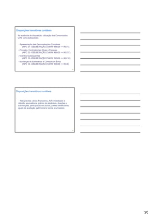 Disposições transitórias contábeis

 Na ausência de disposição: utilização dos Comunicados
 CVM como balisadores:


  - Apresentação das Demonstrações Contábeis
      (NPC 27 –DELIBERAÇÃO CVM Nº 488/05 => IAS 1);
  - Provisão, Contingências Ativas e Passivas
       (NPC 22 –DELIBERAÇÃO CVM Nº 489/05 => IAS 37);
  - Eventos Subseqüentes
      (NPC 10 –DELIBERAÇÃO CVM Nº 505/06 => IAS 10);
  - Mudanças de Estimativas e Correção de Erros
      (NPC 12 –DELIBERAÇÃO CVM Nº 506/06 => IAS 8)

                                                               58




Disposições transitórias contábeis



   - Não prevista: ativos financeiros, AVP, imobilizado e
  diferido, equivalência, prêmio de debênture, doações e
  subvenções, participação nos lucros, partes beneficiárias,
  ajuste de avaliação patrimonial e lucros acumulados




                                                               59




                                                                    20
 