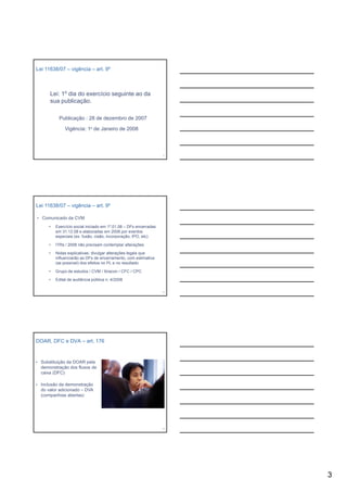 Lei 11638/07 – vigência – art. 9º



      Lei: 1º dia do exercício seguinte ao da
      sua publicação.

          Publicação : 28 de dezembro de 2007

              Vigência: 1º de Janeiro de 2008



                                                                  7




Lei 11638/07 – vigência – art. 9º

• Comunicado da CVM

     •   Exercício social iniciado em 1º.01.08 – DFs encerradas
         em 31.12.08 e elaboradas em 2008 por eventos
         especiais (ex. fusão, cisão, incorporação, IPO, etc)

     •   ITRs / 2008 não precisam contemplar alterações

     •   Notas explicativas: divulgar alterações legais que
         influenciarão as DFs de encerramento, com estimativa
         (se possível) dos efeitos no PL e no resultado

     •   Grupo de estudos / CVM / Ibracon / CFC / CPC

     •   Edital de audiência pública n. 4/2008

                                                                  8




DOAR, DFC e DVA – art. 176


• Substituição da DOAR pela
  demonstração dos fluxos de
  caixa (DFC)

• Inclusão da demonstração
  do valor adicionado – DVA
  (companhias abertas)




                                                                  9




                                                                      3
 