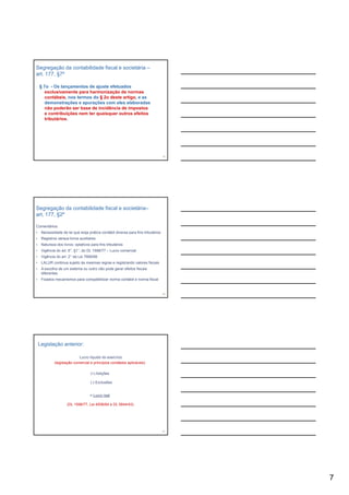 Segregação da contabilidade fiscal e societária –
art. 177, §7º

    § 7o - Os lançamentos de ajuste efetuados
       exclusivamente para harmonização de normas
       contábeis, nos termos do § 2o deste artigo, e as
       demonstrações e apurações com eles elaboradas
       não poderão ser base de incidência de impostos
            p                                   p
       e contribuições nem ter quaisquer outros efeitos
       tributários.




                                                                                   19




Segregação da contabilidade fiscal e societária–
art. 177, §2º

Comentários:
•    Necessidade de lei que exija prática contábil diversa para fins tributários
•    Registros versus livros auxiliares
•    Natureza dos livros: optativos para fins tributários
•    Vigência do art. 6°, §1°, do DL 1598/77 – Lucro comercial
•    Vigência do art. 2° da Lei 7689/88
•    LALUR continua sujeito às mesmas regras e registrando valores fiscais
•    A escolha de um sistema ou outro não pode gerar efeitos fiscais
     diferentes
•    Fixados mecanismos para compatibilizar norma contábil e norma fiscal


                                                                                   20




    Legislação anterior:

                            Lucro líquido do exercício
             (legislação comercial e princípios contábeis aplicáveis)

                                    (+) Adições

                                    (-) Exclusões


                                    = Lucro real

                     (DL 1598/77, Lei 4506/64 e DL 5844/43)




                                                                                   21




                                                                                        7
 