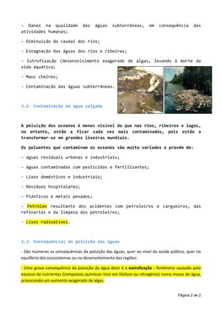 Página 2 de 2
- Danos na qualidade das águas subterrâneas, em consequência das
atividades humanas;
- Diminuição do caudal dos rios;
- Estagnação das águas dos rios e ribeiras;
- Eutrofização (desenvolvimento exagerado de algas, levando à morte da
vida aquática;
- Maus cheiros;
- Contaminação das águas subterrâneas.
3.2- Contaminação da água salgada
A poluição dos oceanos é menos visível do que nos rios, ribeiros e lagos,
no entanto, estão a ficar cada vez mais contaminados, pois estão a
transformar-se em grandes lixeiras mundiais.
Os poluentes que contaminam os oceanos são muito variados e provêm de:
- águas residuais urbanas e industriais;
- águas contaminadas com pesticidas e fertilizantes;
- Lixos domésticos e industriais;
- Resíduos hospitalares;
- Plásticos e metais pesados;
- Petróleo resultante dos acidentes com petroleiros e cargueiros, das
refinarias e da limpeza dos petroleiros;
- Lixos radioativos.
3.3- Consequências da poluição das águas
- São inúmeras as consequências da poluição das águas, quer ao nível da saúde pública, quer no
equilíbrio dos ecossistemas ou no desenvolvimento das regiões:
- Uma grave consequência da poluição da água doce é a eutrofização - fenómeno causado pelo
excesso de nutrientes (compostos químicos ricos em fósforo ou nitrogénio) numa massa de água,
provocando um aumento exagerado de algas.
 