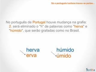 Só o português lusitano trocou as portas...
No português de Portugal houve mudança na grafia:
2. será eliminado o "h" de palavras como "herva" e
"húmido", que serão grafadas como no Brasil.
herva
erva
húmido
úmido
 