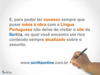 E, para poder ter sucesso sempre que
puser mãos à obra com a Língua
Portuguesa não deixe de visitar o site da
Scritta, no qual você encontra um rico
conteúdo sempre atualizado sobre o
assunto.
www.scrittaonline.com.br
 