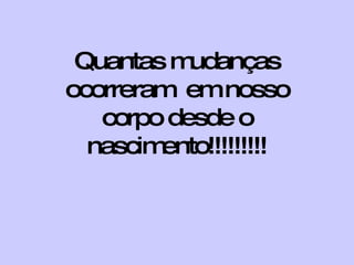 Quantas mudanças ocorreram  em nosso corpo desde o nascimento!!!!!!!!! 