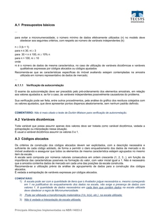 A.1 Pressupostos básicos
...

para evitar a micronumerosidade, o número mínimo de dados efetivamente utilizados (n) no modelo deve
    obedecer aos seguintes critérios, com respeito ao número de variáveis independentes (k):

n ≥ 3 (k + 1)
para n ≤ 30, ni ≥ 3
para 30 < n ≤ 100, ni ≥ 10% n
para n > 100, ni ≥ 10
onde
ni é o número de dados de mesma característica, no caso de utilização de variáveis dicotômicas e variáveis
     qualitativas expressas por códigos alocados ou códigos ajustados
Recomenda-se que as características específicas do imóvel avaliando estejam contempladas na amostra
     utilizada em número representativo de dados de mercado;
...

A.1.1.1     Verificação da autocorrelação

O exame da autocorrelação deve ser precedido pelo pré-ordenamento dos elementos amostrais, em relação
aos valores ajustados e, se for o caso, às variáveis independentes possivelmente causadoras do problema.

Sua verificação pode ser feita, entre outros procedimentos, pela análise do gráfico dos resíduos cotejados com
os valores ajustados, que deve apresentar pontos dispersos aleatoriamente, sem nenhum padrão definido.


COMENTÁRIO: Não é mais citado o teste de Durbin-Watson para verificação de autororrelação.

A.2 Variáveis dicotômicas
Toda variável que possa assumir apenas dois valores deve ser tratada como variável dicotômica, vedada a
extrapolação ou interpolação nessa situação.
É usual a variável dicotômica assumir os valores 0 e 1.

A.3 Códigos alocados
Os critérios da construção dos códigos alocados devem ser explicitados, com a descrição necessária e
suficiente de cada código adotado, de forma a permitir o claro enquadramento dos dados de mercado e do
imóvel avaliando e assegurar que todos os elementos de mesma característica estejam agrupados no mesmo
item da escala.
A escala será composta por números naturais consecutivos em ordem crescente (1, 2, 3...), em função da
importância das características possíveis na formação do valor, com valor inicial igual a 1. Não é necessário
que a amostra contenha dados de mercado em cada uma das posições da escala construída.
Recomenda-se a utilização prévia da análise de agrupamento de dados para a construção dos códigos
alocados.
É vedada a extrapolação de variáveis expressas por códigos alocados.

COMENTÁRIO :
      1) A escala pode ser com a quantidade de itens que o Avaliador julgue necessários e, mesmo começando
         em 1 na justificativa do enquadramento dos dados na escala, não exige a presença de dados com
         valores 1. A quantidade de dados necessários em cada item que contém dados na escala utilizada
         deve obedecer a regra de Micronumerosidade.
      2)   Pode ser efetuada a transformação matemática (1/x, ln(x), etc.) na escala utilizada;
      3) Não é vedada a Interpolação da escala utilizada;



Principais Alterações Implementadas na NBR-14653-2
 