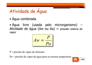• Água combinada
• Água livre (usada pelo microrganismo) –
Atividade de água (Aw ou Aa) = pressão relativa de
vapor
Atividade de Água
vapor
Po
P
Aw =
P = pressão de vapor do alimento
Po = pressão de vapor da água pura na mesma temperatura
 