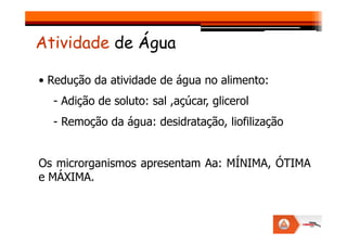 • Redução da atividade de água no alimento:
- Adição de soluto: sal ,açúcar, glicerol
- Remoção da água: desidratação, liofilização
Atividade de Água
- Remoção da água: desidratação, liofilização
Os microrganismos apresentam Aa: MÍNIMA, ÓTIMA
e MÁXIMA.
 
