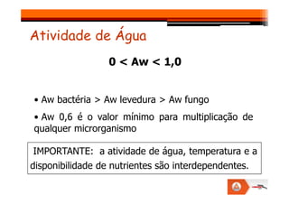 0 < Aw < 1,0
• Aw bactéria > Aw levedura > Aw fungo
Atividade de Água
• Aw bactéria > Aw levedura > Aw fungo
• Aw 0,6 é o valor mínimo para multiplicação de
qualquer microrganismo
IMPORTANTE: a atividade de água, temperatura e a
disponibilidade de nutrientes são interdependentes.
 