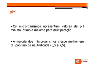 • Os microrganismos apresentam valores de pH
mínimo, ótimo e máximo para multiplicação.
pH
• A maioria dos microrganismos cresce melhor em
pH próximo da neutralidade (6,5 a 7,5).
 
