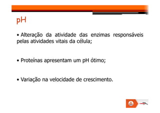 • Alteração da atividade das enzimas responsáveis
pelas atividades vitais da célula;
pH
• Proteínas apresentam um pH ótimo;
• Variação na velocidade de crescimento.
 
