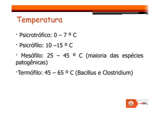 · Psicrotrófico: 0 – 7 º C
· Psicrófilo: 10 –15 º C
· Mesófilo: 25 – 45 º C (maioria das espécies
Temperatura
· Mesófilo: 25 – 45 º C (maioria das espécies
patogênicas)
·Termófilo: 45 – 65 º C (Bacillus e Clostridium)
 