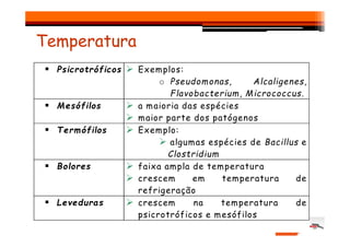 Temperatura
Psicrotróficos Exemplos:
o Pseudomonas, Alcaligenes,
Flavobacterium, Micrococcus.
Mesófilos a maioria das espécies
maior parte dos patógenos
Termófilos
Termófilos Exemplo:
algumas espécies de Bacillus e
Clostridium
Bolores faixa ampla de temperatura
crescem em temperatura de
refrigeração
Leveduras crescem na temperatura de
psicrotróficos e mesófilos
 